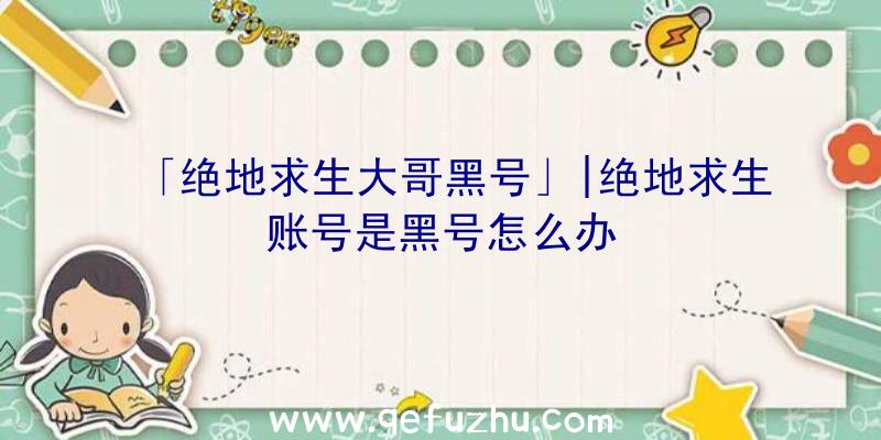 「绝地求生大哥黑号」|绝地求生账号是黑号怎么办